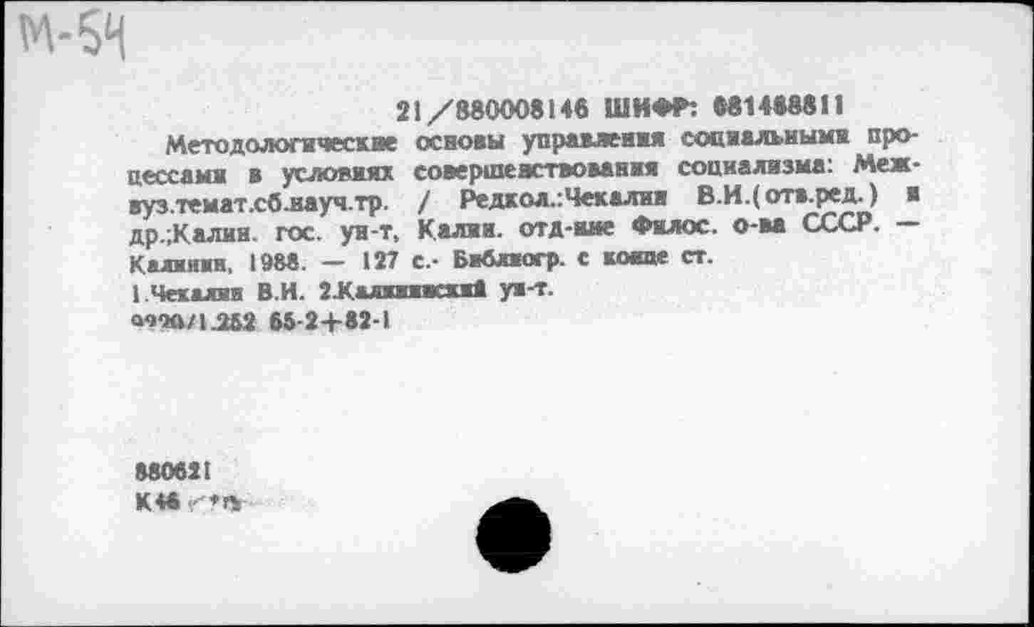 ﻿м-64
21/880008146 ШИФР: «81488811
Методологические основы управления социальными процессами в условиях совершенствования социализма: Меж-вуз.темат.сб.науч.тр. / Редкол.:Чекални В.И.(отв.ред.) и др.;Калин. гос. ун-т, Калии, отд-ине Филос. о-ва СССР. — Калиивн, 1988. — 127 с.- Библиогр. с конце ст.
1 Чекалин В.И. 2Калиипки8 ун-т.
<тл/1.252 65-2+82-1
880621 К 46 ♦«,